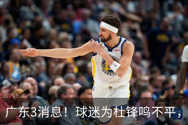 广东3消息！球迷为杜锋鸣不平，胡明轩展现领袖气质，王仕鹏预言成真